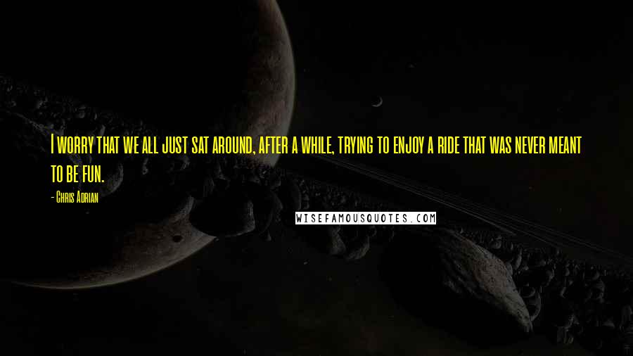 Chris Adrian Quotes: I worry that we all just sat around, after a while, trying to enjoy a ride that was never meant to be fun.