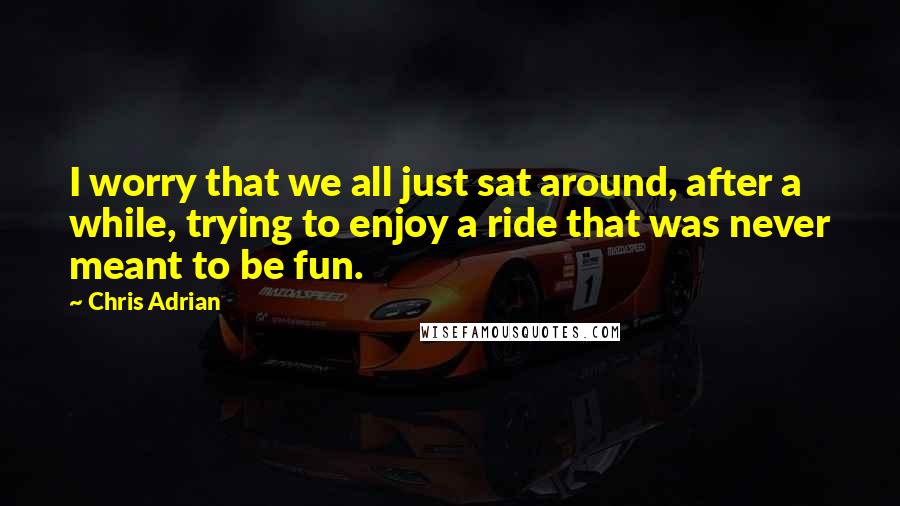 Chris Adrian Quotes: I worry that we all just sat around, after a while, trying to enjoy a ride that was never meant to be fun.