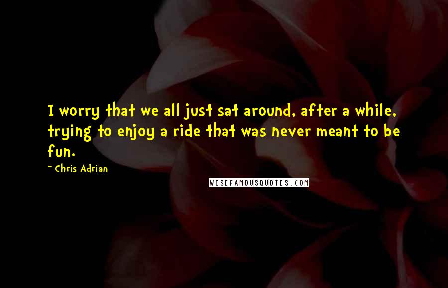 Chris Adrian Quotes: I worry that we all just sat around, after a while, trying to enjoy a ride that was never meant to be fun.