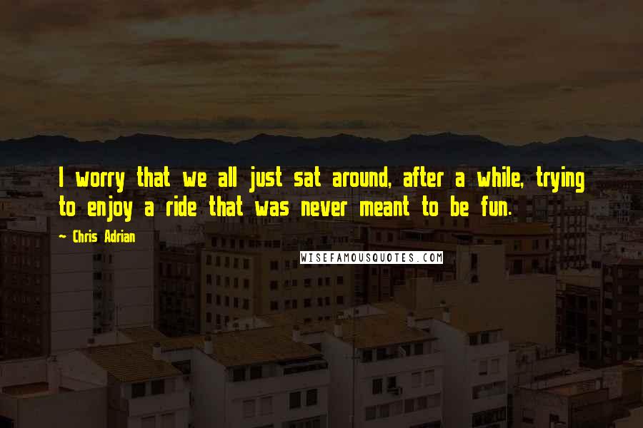 Chris Adrian Quotes: I worry that we all just sat around, after a while, trying to enjoy a ride that was never meant to be fun.