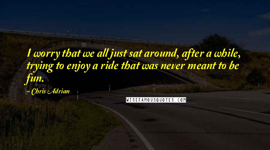 Chris Adrian Quotes: I worry that we all just sat around, after a while, trying to enjoy a ride that was never meant to be fun.