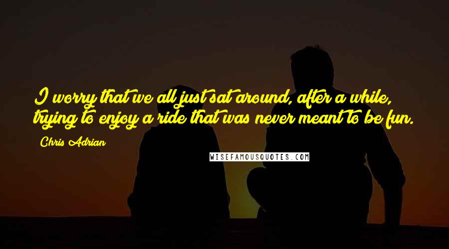 Chris Adrian Quotes: I worry that we all just sat around, after a while, trying to enjoy a ride that was never meant to be fun.