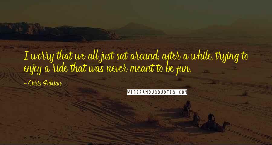 Chris Adrian Quotes: I worry that we all just sat around, after a while, trying to enjoy a ride that was never meant to be fun.