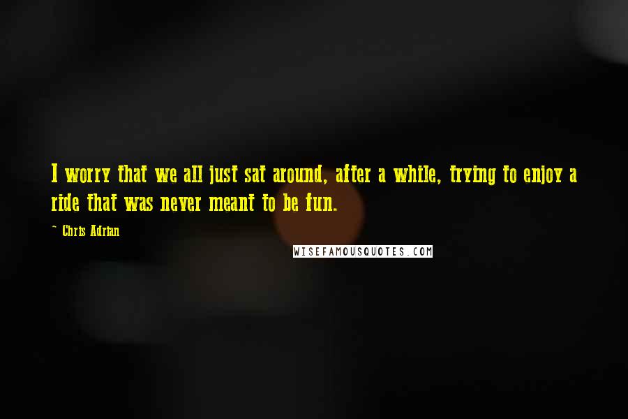 Chris Adrian Quotes: I worry that we all just sat around, after a while, trying to enjoy a ride that was never meant to be fun.