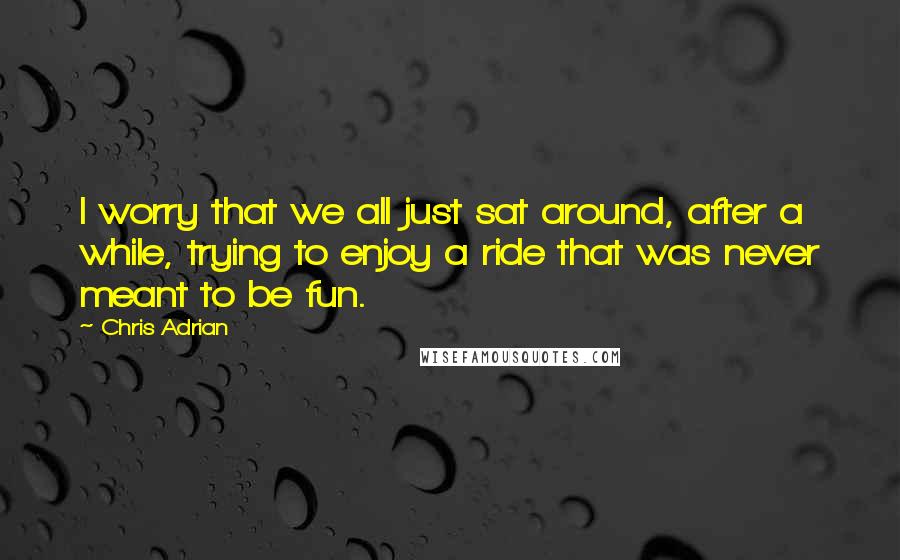 Chris Adrian Quotes: I worry that we all just sat around, after a while, trying to enjoy a ride that was never meant to be fun.