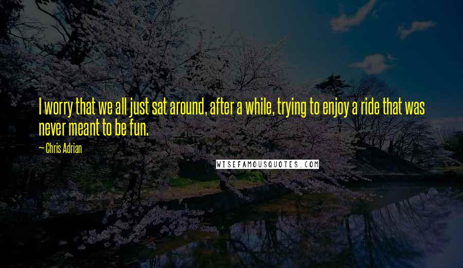 Chris Adrian Quotes: I worry that we all just sat around, after a while, trying to enjoy a ride that was never meant to be fun.