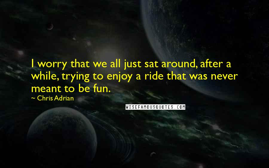 Chris Adrian Quotes: I worry that we all just sat around, after a while, trying to enjoy a ride that was never meant to be fun.