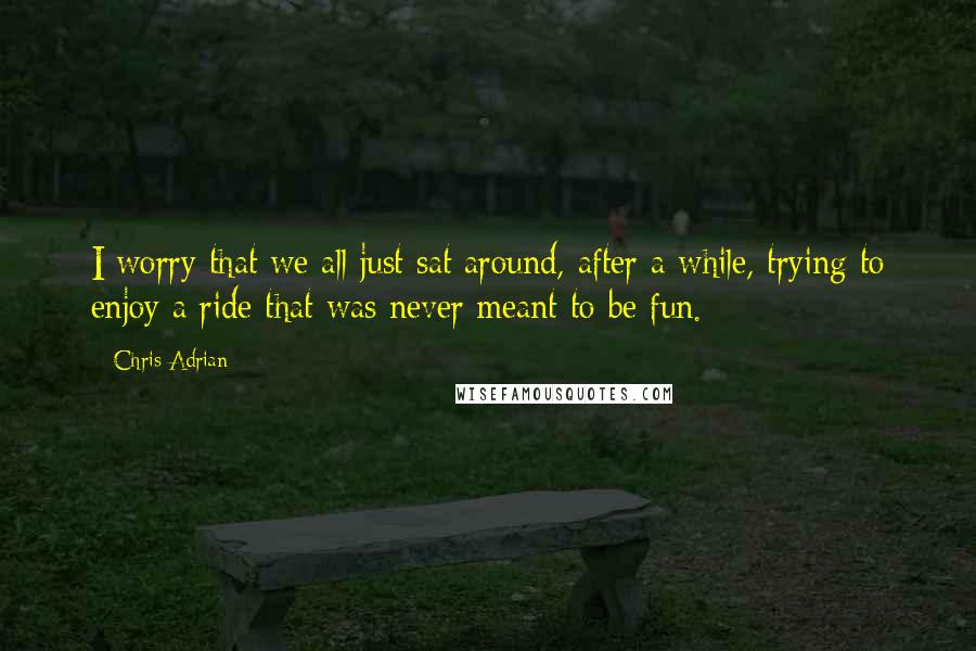 Chris Adrian Quotes: I worry that we all just sat around, after a while, trying to enjoy a ride that was never meant to be fun.
