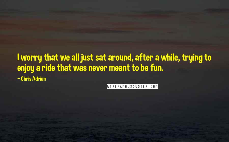 Chris Adrian Quotes: I worry that we all just sat around, after a while, trying to enjoy a ride that was never meant to be fun.