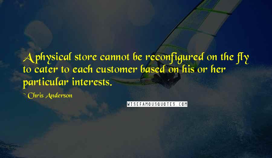 Chris Anderson Quotes: A physical store cannot be reconfigured on the fly to cater to each customer based on his or her particular interests.