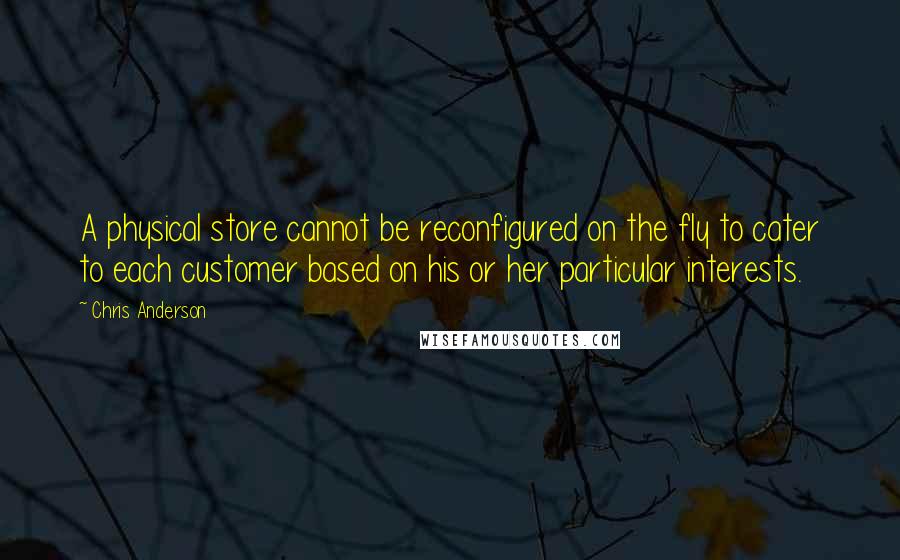 Chris Anderson Quotes: A physical store cannot be reconfigured on the fly to cater to each customer based on his or her particular interests.
