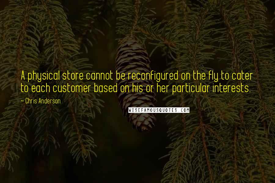 Chris Anderson Quotes: A physical store cannot be reconfigured on the fly to cater to each customer based on his or her particular interests.