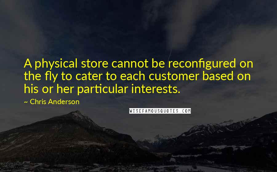 Chris Anderson Quotes: A physical store cannot be reconfigured on the fly to cater to each customer based on his or her particular interests.