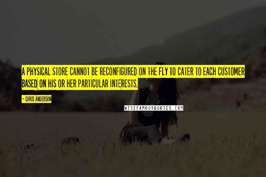 Chris Anderson Quotes: A physical store cannot be reconfigured on the fly to cater to each customer based on his or her particular interests.