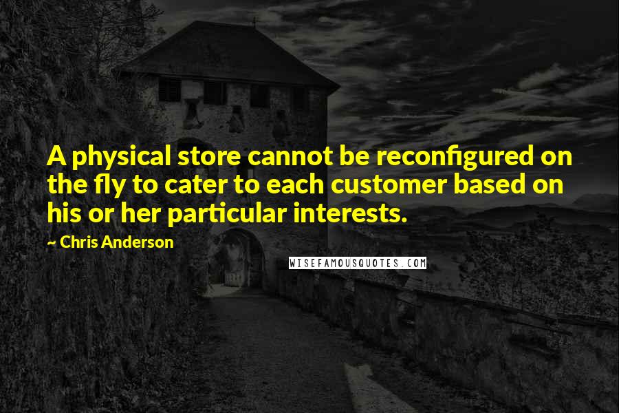Chris Anderson Quotes: A physical store cannot be reconfigured on the fly to cater to each customer based on his or her particular interests.