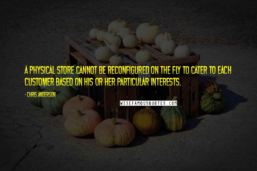 Chris Anderson Quotes: A physical store cannot be reconfigured on the fly to cater to each customer based on his or her particular interests.