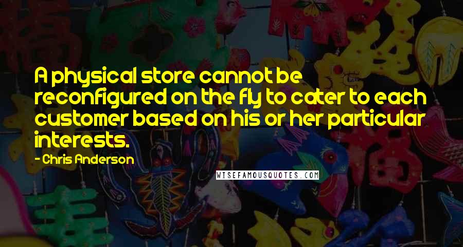 Chris Anderson Quotes: A physical store cannot be reconfigured on the fly to cater to each customer based on his or her particular interests.