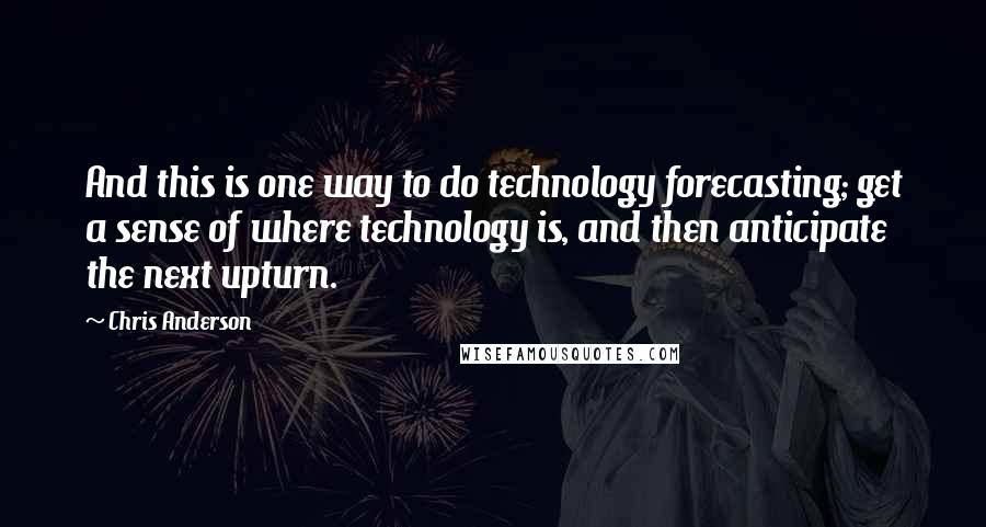 Chris Anderson Quotes: And this is one way to do technology forecasting; get a sense of where technology is, and then anticipate the next upturn.