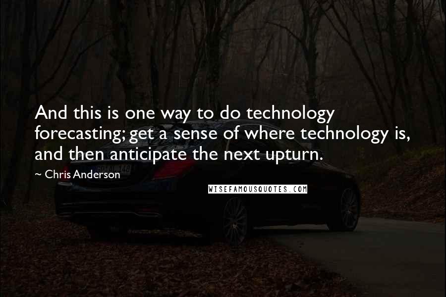 Chris Anderson Quotes: And this is one way to do technology forecasting; get a sense of where technology is, and then anticipate the next upturn.