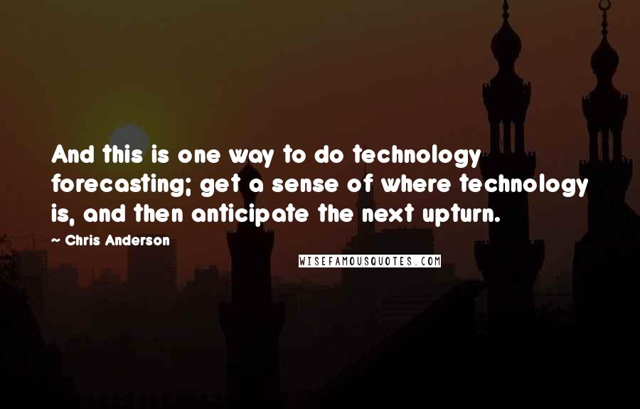 Chris Anderson Quotes: And this is one way to do technology forecasting; get a sense of where technology is, and then anticipate the next upturn.