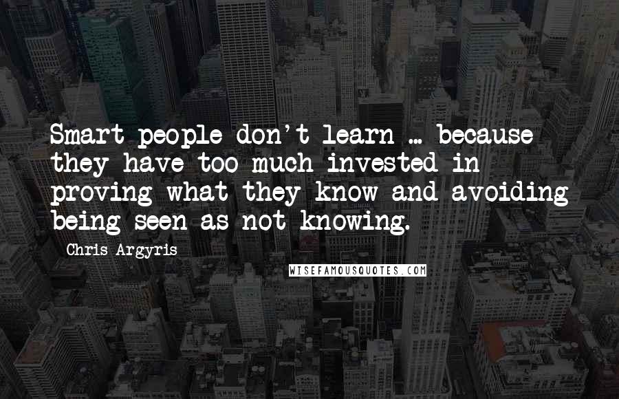 Chris Argyris Quotes: Smart people don't learn ... because they have too much invested in proving what they know and avoiding being seen as not knowing.