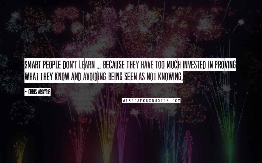 Chris Argyris Quotes: Smart people don't learn ... because they have too much invested in proving what they know and avoiding being seen as not knowing.