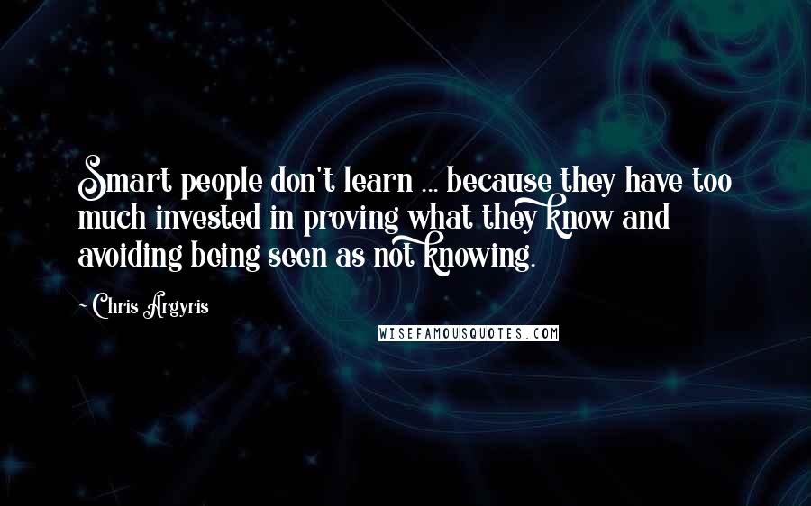 Chris Argyris Quotes: Smart people don't learn ... because they have too much invested in proving what they know and avoiding being seen as not knowing.