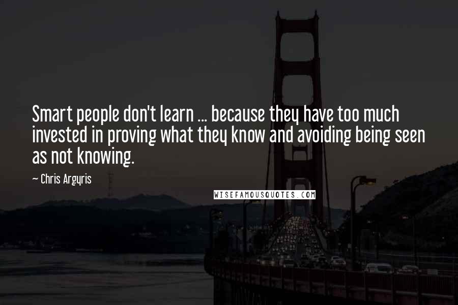 Chris Argyris Quotes: Smart people don't learn ... because they have too much invested in proving what they know and avoiding being seen as not knowing.