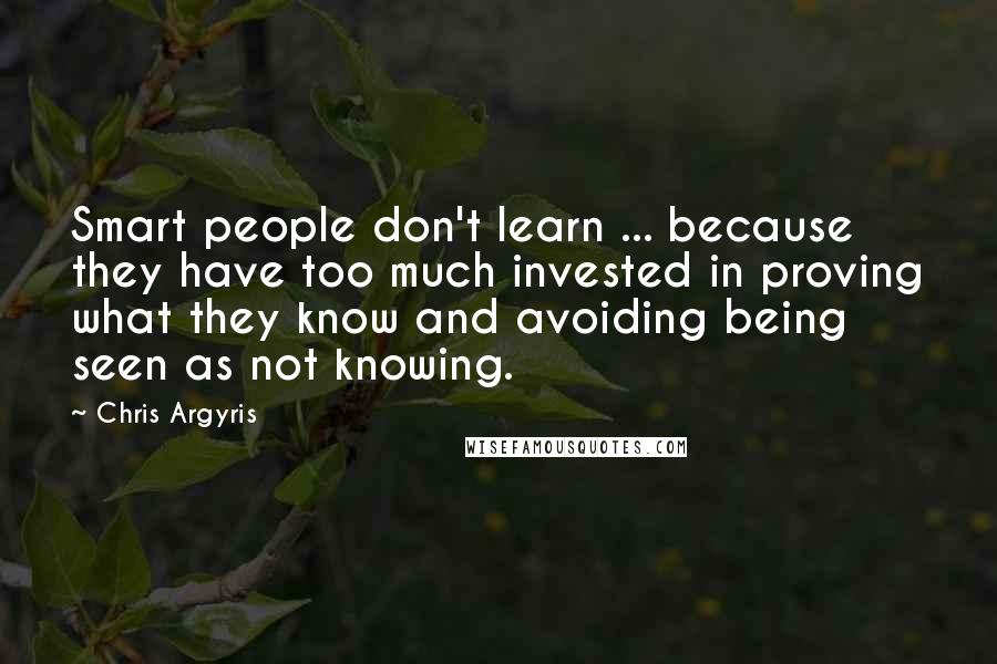 Chris Argyris Quotes: Smart people don't learn ... because they have too much invested in proving what they know and avoiding being seen as not knowing.