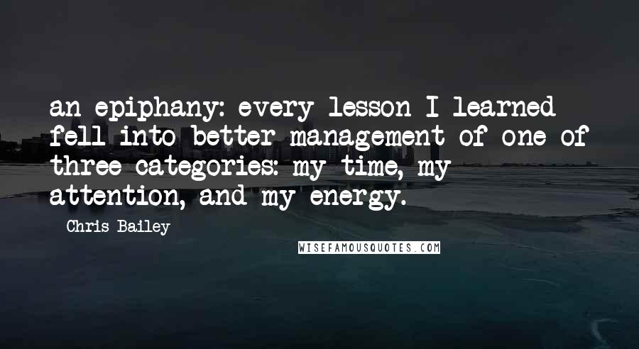 Chris Bailey Quotes: an epiphany: every lesson I learned fell into better management of one of three categories: my time, my attention, and my energy.