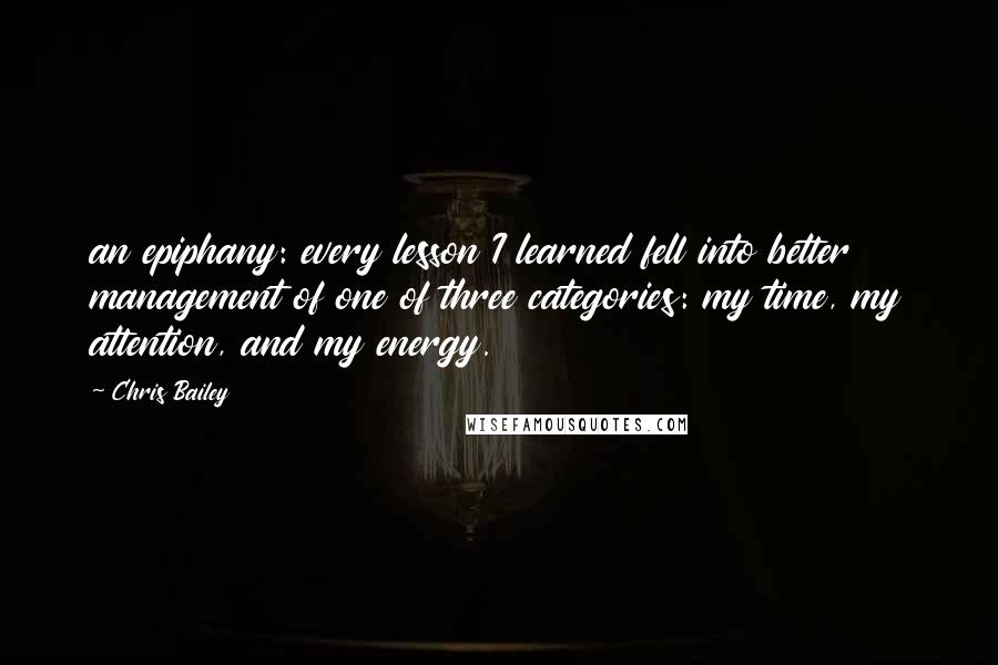 Chris Bailey Quotes: an epiphany: every lesson I learned fell into better management of one of three categories: my time, my attention, and my energy.