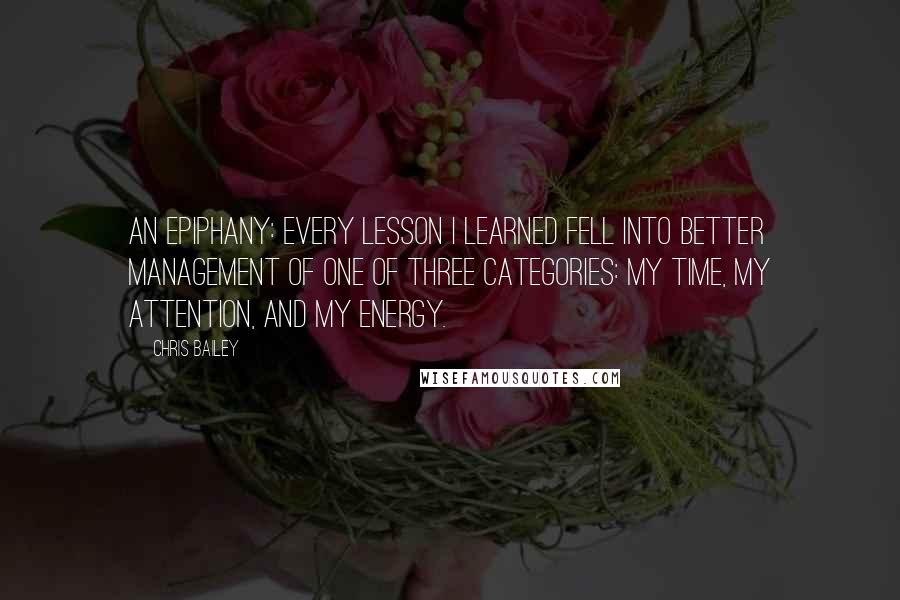 Chris Bailey Quotes: an epiphany: every lesson I learned fell into better management of one of three categories: my time, my attention, and my energy.