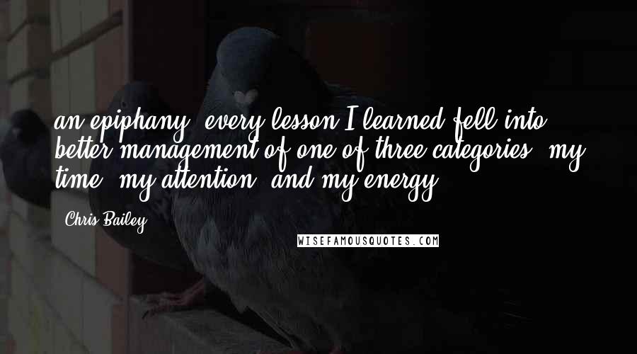 Chris Bailey Quotes: an epiphany: every lesson I learned fell into better management of one of three categories: my time, my attention, and my energy.