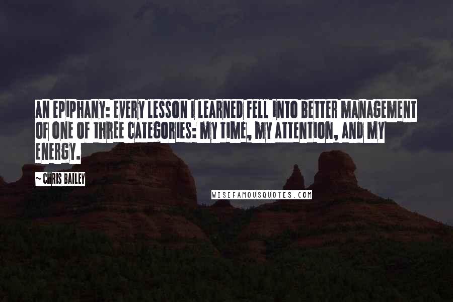 Chris Bailey Quotes: an epiphany: every lesson I learned fell into better management of one of three categories: my time, my attention, and my energy.