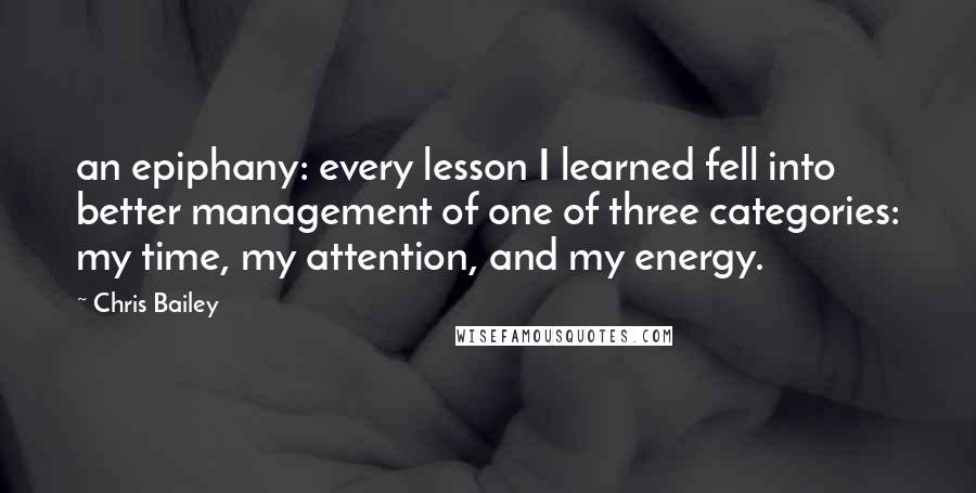 Chris Bailey Quotes: an epiphany: every lesson I learned fell into better management of one of three categories: my time, my attention, and my energy.