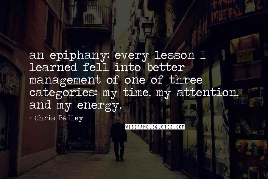 Chris Bailey Quotes: an epiphany: every lesson I learned fell into better management of one of three categories: my time, my attention, and my energy.