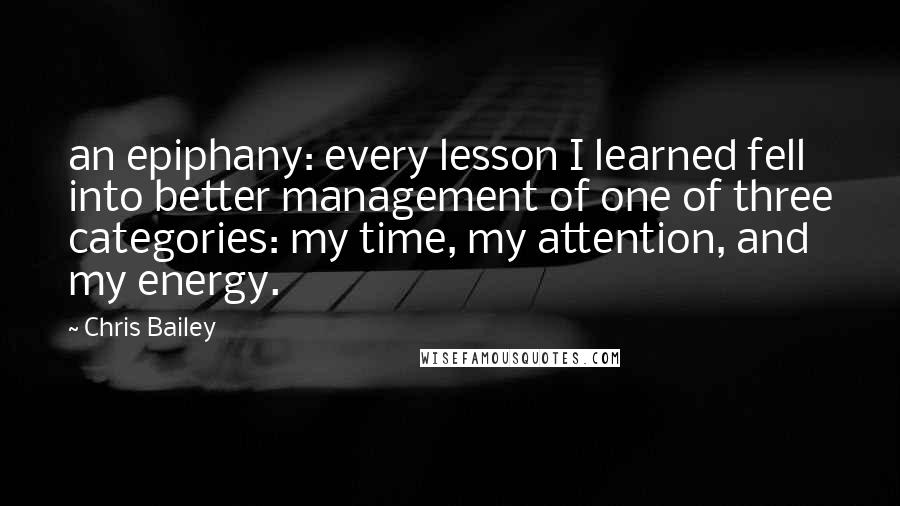 Chris Bailey Quotes: an epiphany: every lesson I learned fell into better management of one of three categories: my time, my attention, and my energy.