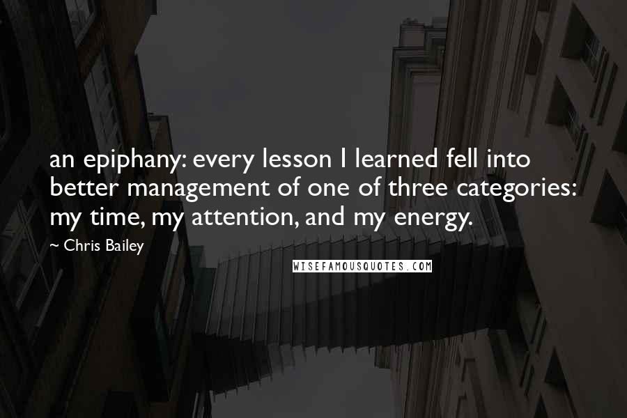 Chris Bailey Quotes: an epiphany: every lesson I learned fell into better management of one of three categories: my time, my attention, and my energy.