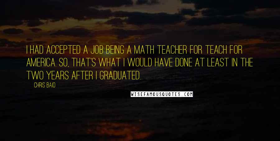 Chris Baio Quotes: I had accepted a job being a math teacher for Teach For America. So, that's what I would have done at least in the two years after I graduated.