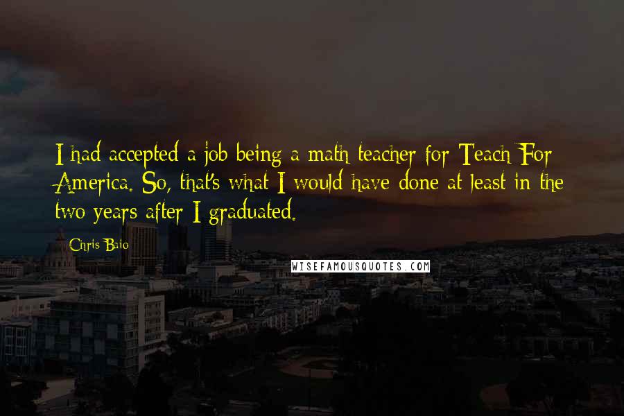 Chris Baio Quotes: I had accepted a job being a math teacher for Teach For America. So, that's what I would have done at least in the two years after I graduated.