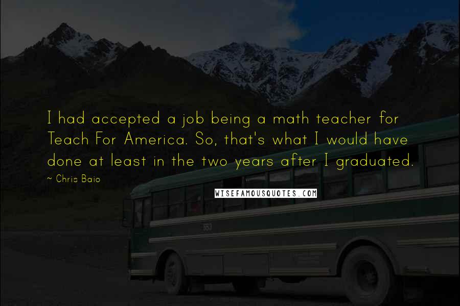 Chris Baio Quotes: I had accepted a job being a math teacher for Teach For America. So, that's what I would have done at least in the two years after I graduated.