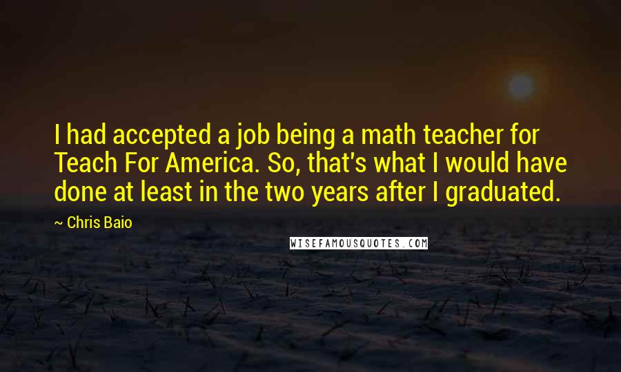 Chris Baio Quotes: I had accepted a job being a math teacher for Teach For America. So, that's what I would have done at least in the two years after I graduated.