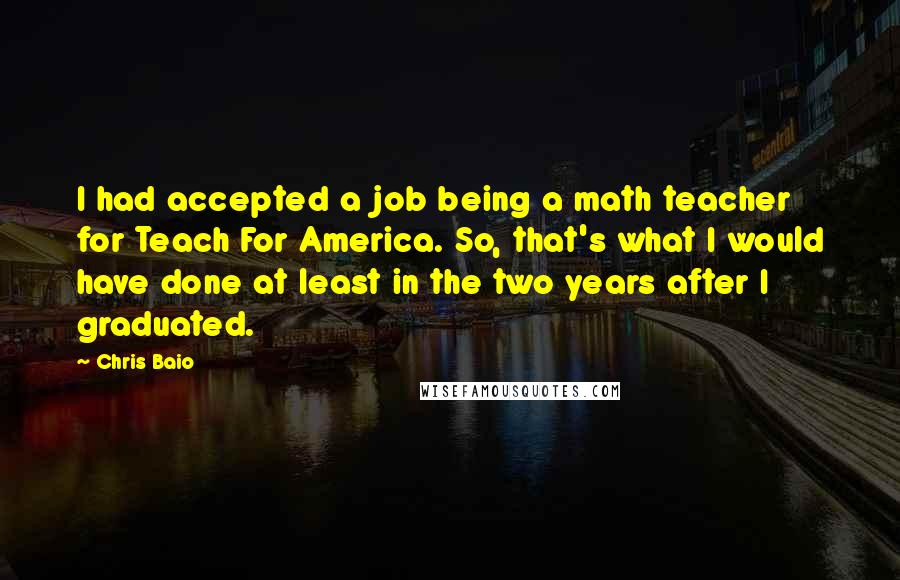 Chris Baio Quotes: I had accepted a job being a math teacher for Teach For America. So, that's what I would have done at least in the two years after I graduated.