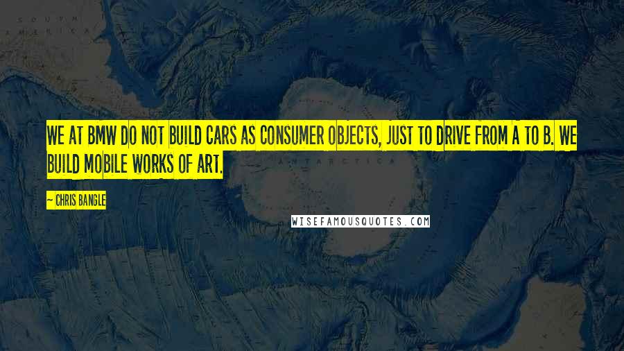 Chris Bangle Quotes: We at BMW do not build cars as consumer objects, just to drive from A to B. We build mobile works of art.