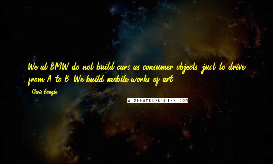Chris Bangle Quotes: We at BMW do not build cars as consumer objects, just to drive from A to B. We build mobile works of art.