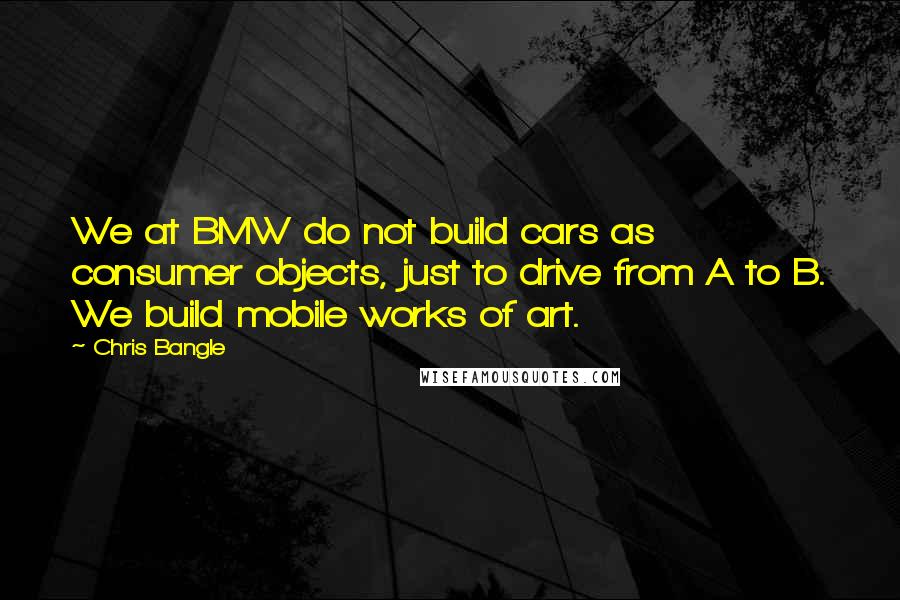 Chris Bangle Quotes: We at BMW do not build cars as consumer objects, just to drive from A to B. We build mobile works of art.