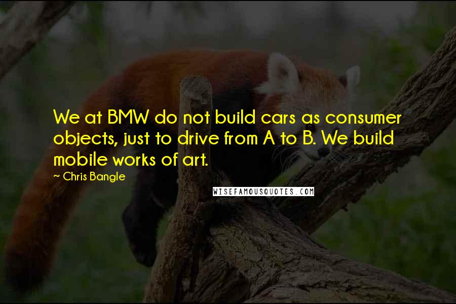 Chris Bangle Quotes: We at BMW do not build cars as consumer objects, just to drive from A to B. We build mobile works of art.