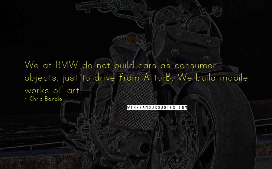 Chris Bangle Quotes: We at BMW do not build cars as consumer objects, just to drive from A to B. We build mobile works of art.