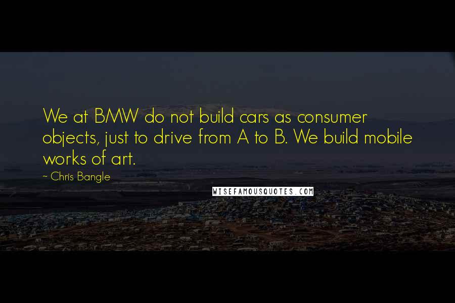 Chris Bangle Quotes: We at BMW do not build cars as consumer objects, just to drive from A to B. We build mobile works of art.