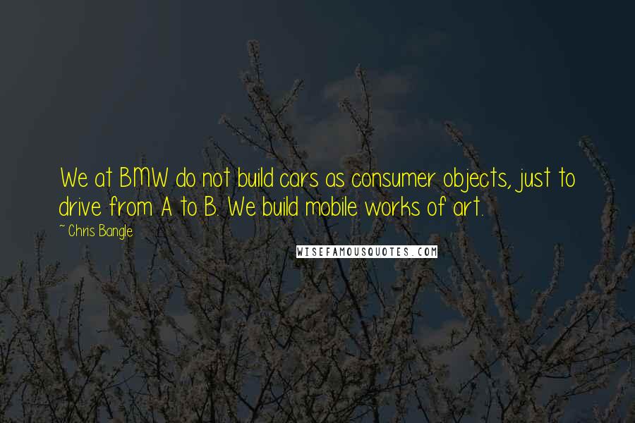 Chris Bangle Quotes: We at BMW do not build cars as consumer objects, just to drive from A to B. We build mobile works of art.
